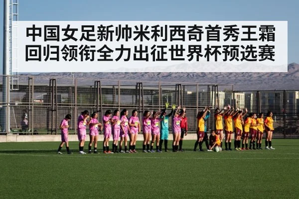 中国女足新帅米利西奇首秀王霜回归领衔全力出征世界杯预选赛