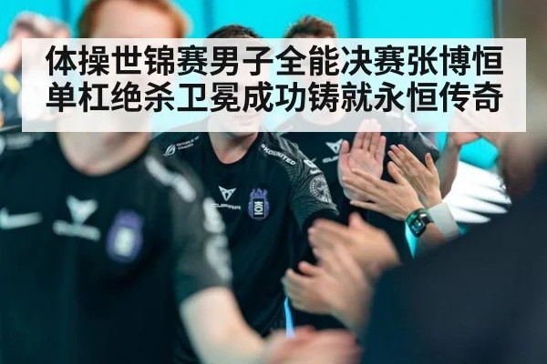 体操世锦赛男子全能决赛张博恒单杠绝杀卫冕成功铸就永恒传奇